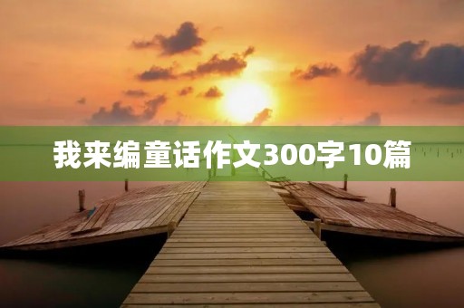 我来编童话作文300字10篇 我来编童话作文300字10篇