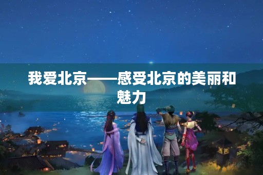 我爱北京——感受北京的美丽和魅力 我爱北京——感受北京的美丽和魅力