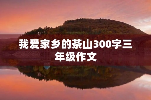 我爱家乡的茶山300字三年级作文 我爱家乡的茶山300字三年级作文