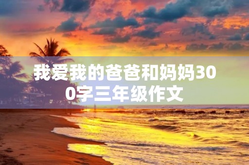 我爱我的爸爸和妈妈300字三年级作文