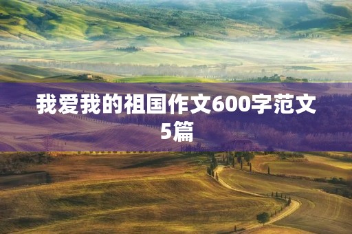 我爱我的祖国作文600字范文5篇 我爱我的祖国作文600字范文5篇