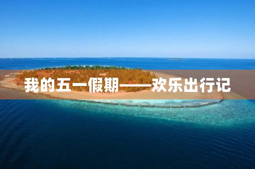 我的五一假期——欢乐出行记 我的五一假期——欢乐出行记