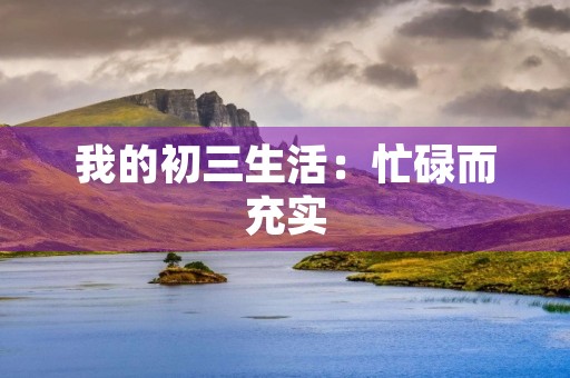 我的初三生活:忙碌而充实 我的初三生活:忙碌而充实