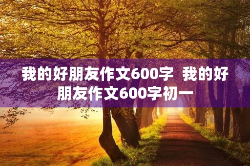 我的好朋友作文600字 我的好朋友作文600字初一 我的好朋友作文600字 我的好朋友作文600字初一