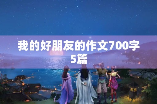 我的好朋友的作文700字5篇 我的好朋友的作文700字5篇