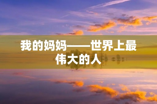 我的妈妈——世界上最伟大的人 我的妈妈——世界上最伟大的人