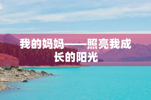 我的妈妈——照亮我成长的阳光 我的妈妈——照亮我成长的阳光