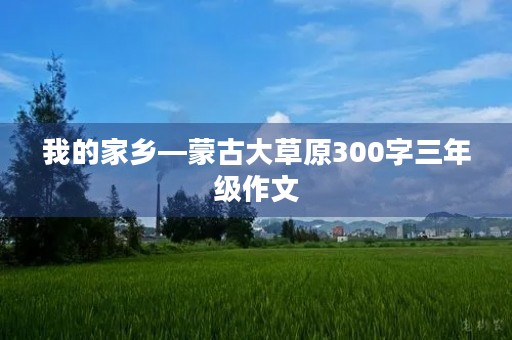 我的家乡—蒙古大草原300字三年级作文 我的家乡—蒙古大草原300字三年级作文