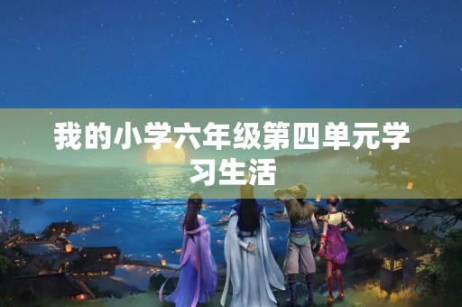 我的小学六年级第四单元学习生活 我的小学六年级第四单元学习生活