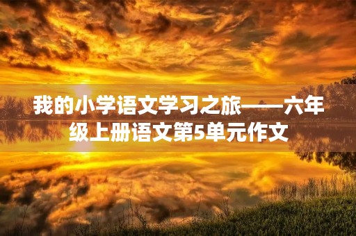 我的小学语文学习之旅——六年级上册语文第5单元作文 我的小学语文学习之旅——六年级上册语文第5单元作文