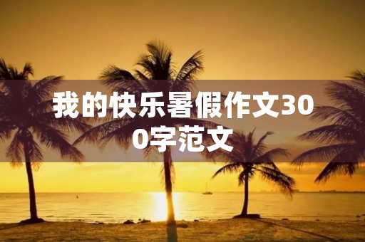 我的快乐暑假作文300字范文 我的快乐暑假作文300字范文