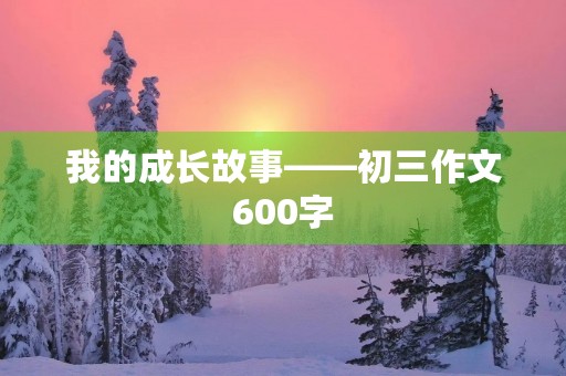 我的成长故事——初三作文600字 我的成长故事——初三作文600字