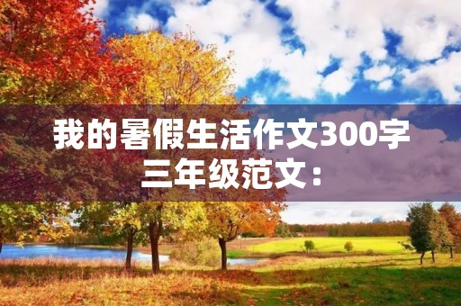 我的暑假生活作文300字三年级范文: 我的暑假生活作文300字三年级范文: