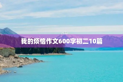 我的烦恼作文600字初二10篇 我的烦恼作文600字初二10篇