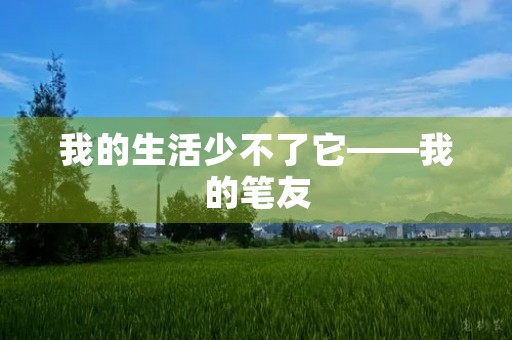 我的生活少不了它——我的笔友 我的生活少不了它——我的笔友
