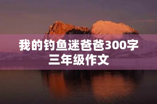 我的钓鱼迷爸爸300字三年级作文