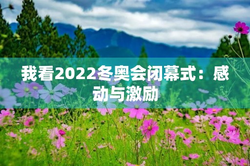 我看2022冬奥会闭幕式：感动与激励