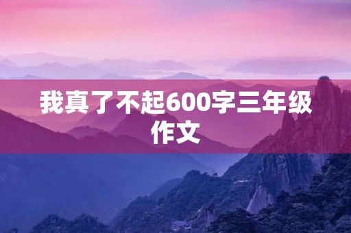 我真了不起600字三年级作文 我真了不起600字三年级作文