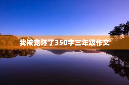 我被宠坏了350字三年级作文 我被宠坏了350字三年级作文