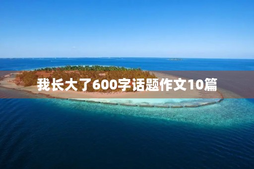 我长大了600字话题作文10篇 我长大了600字话题作文10篇