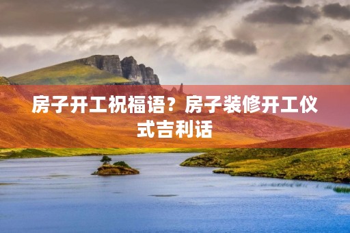 房子开工祝福语？房子装修开工仪式吉利话