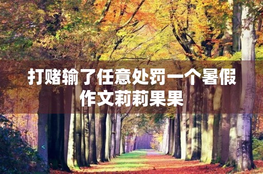 打赌输了任意处罚一个暑假作文莉莉果果 打赌输了任意处罚一个暑假作文莉莉果果