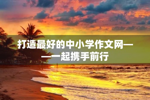 打造最好的中小学作文网——一起携手前行