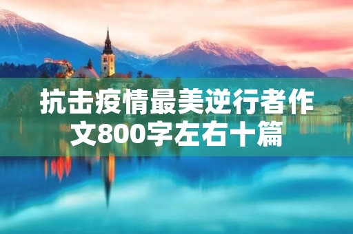 抗击疫情最美逆行者作文800字左右十篇 抗击疫情最美逆行者作文800字左右十篇