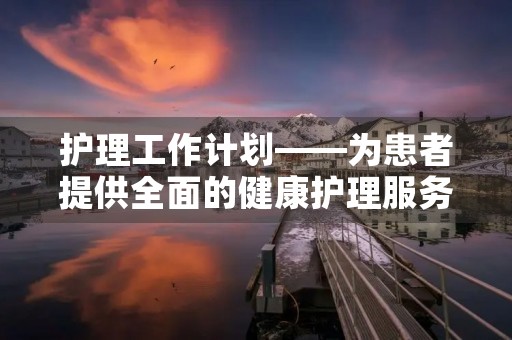 护理工作计划——为患者提供全面的健康护理服务 护理工作计划——为患者提供全面的健康护理服务