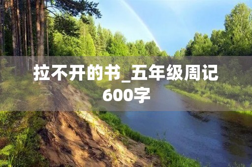 拉不开的书_五年级周记600字 拉不开的书_五年级周记600字