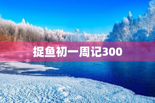 捉鱼初一周记300 捉鱼初一周记300