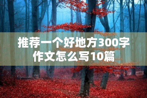 推荐一个好地方300字作文怎么写10篇 推荐一个好地方300字作文怎么写10篇