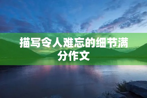 描写令人难忘的细节满分作文 描写令人难忘的细节满分作文