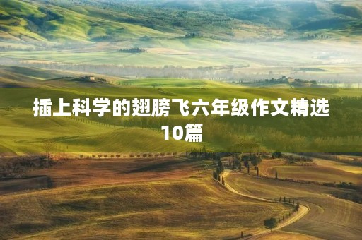 插上科学的翅膀飞六年级作文精选10篇 插上科学的翅膀飞六年级作文精选10篇