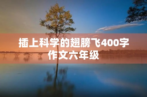 插上科学的翅膀飞400字作文六年级 插上科学的翅膀飞400字作文六年级