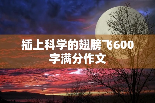 插上科学的翅膀飞600字满分作文 插上科学的翅膀飞600字满分作文