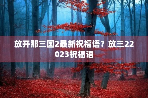 放开那三国2最新祝福语?放三22023祝福语