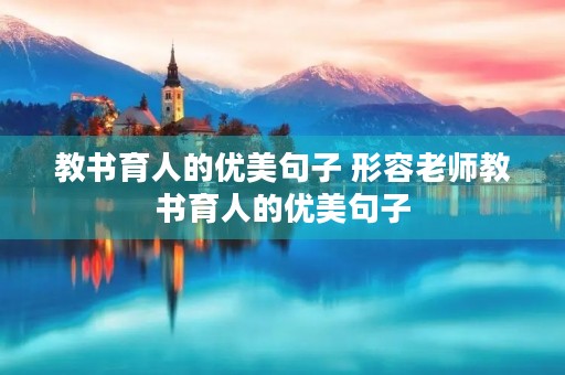 教书育人的优美句子 形容老师教书育人的优美句子 教书育人的优美句子 形容老师教书育人的优美句子