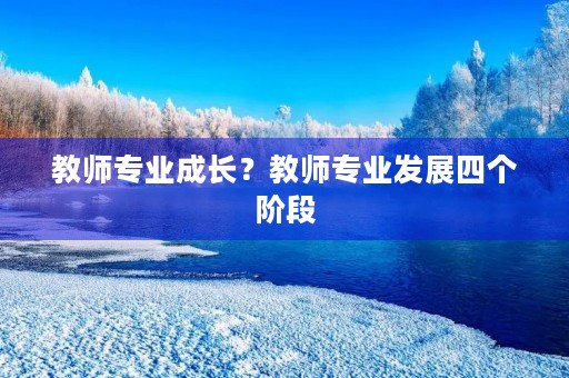 教师专业成长?教师专业发展四个阶段 教师专业成长?教师专业发展四个阶段