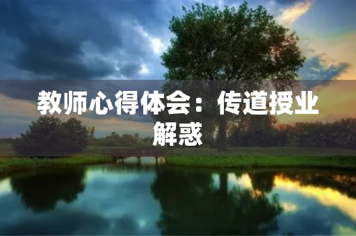 教师心得体会:传道授业解惑,让学生成为更好的自己 教师心得体会:传道授业解惑,让学生成为更好的自己