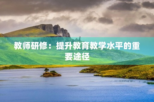 教师研修:提升教育教学水平的重要途径 教师研修:提升教育教学水平的重要途径