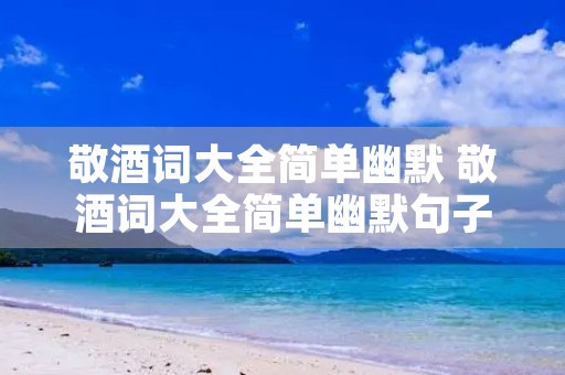 敬酒词大全简单幽默 敬酒词大全简单幽默句子
