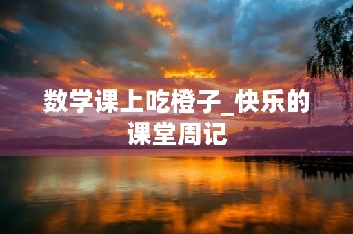 数学课上吃橙子_快乐的课堂周记 数学课上吃橙子_快乐的课堂周记
