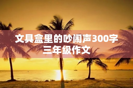 文具盒里的吵闹声300字三年级作文 文具盒里的吵闹声300字三年级作文
