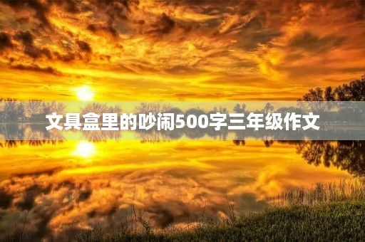 文具盒里的吵闹500字三年级作文 文具盒里的吵闹500字三年级作文