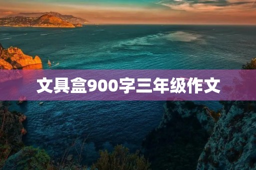 文具盒900字三年级作文 文具盒900字三年级作文
