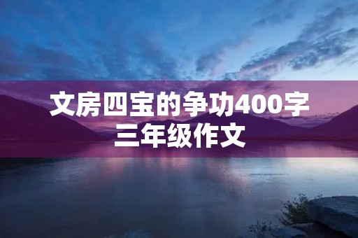 文房四宝的争功400字三年级作文 文房四宝的争功400字三年级作文