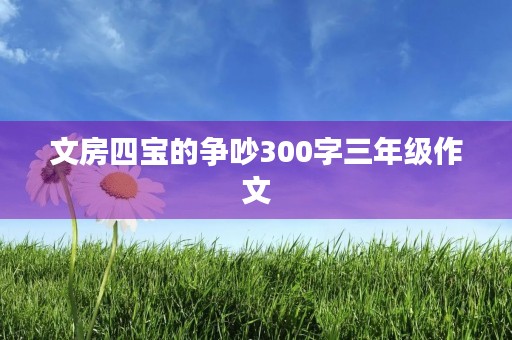 文房四宝的争吵300字三年级作文 文房四宝的争吵300字三年级作文