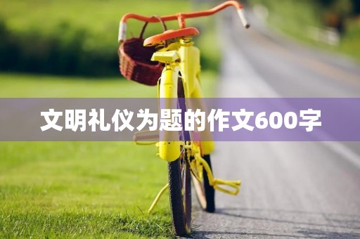 文明礼仪为题的作文600字 文明礼仪为题的作文600字
