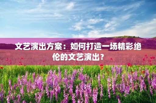 文艺演出方案：如何打造一场精彩绝伦的文艺演出？